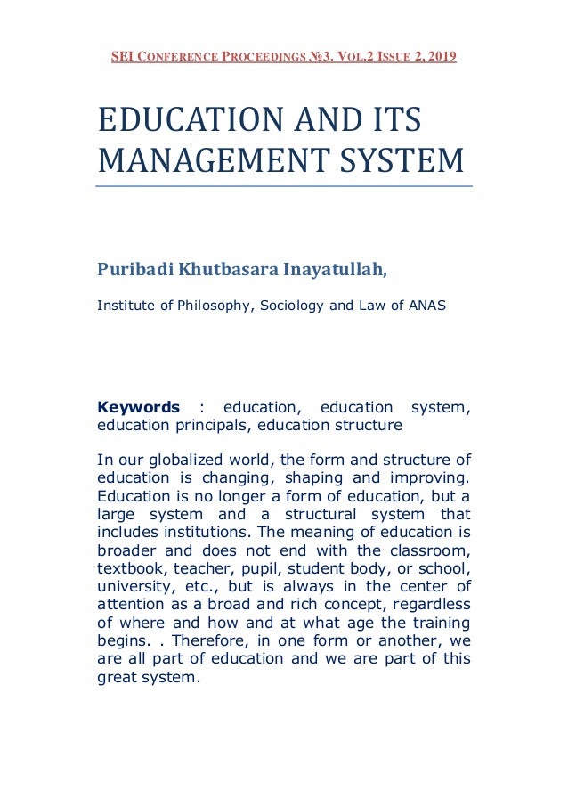 SEI CONFERENCE PROCEEDINGS №3. VOL.2 ISSUE 2, 2019
EDUCATION AND ITS
MANAGEMENT SYSTEM
Puribadi Khutbasara Inayatullah,
Institute of Philosophy, Sociology and Law of ANAS
Keywords : education, education system,
education principals, education structure
In our globalized world, the form and structure of
education is changing, shaping and improving.
Education is no longer a form of education, but a
large system and a structural system that
includes institutions. The meaning of education is
broader and does not end with the classroom,
textbook, teacher, pupil, student body, or school,
university, etc., but is always in the center of
attention as a broad and rich concept, regardless
of where and how and at what age the training
begins. . Therefore, in one form or another, we
are all part of education and we are part of this
great system.
 