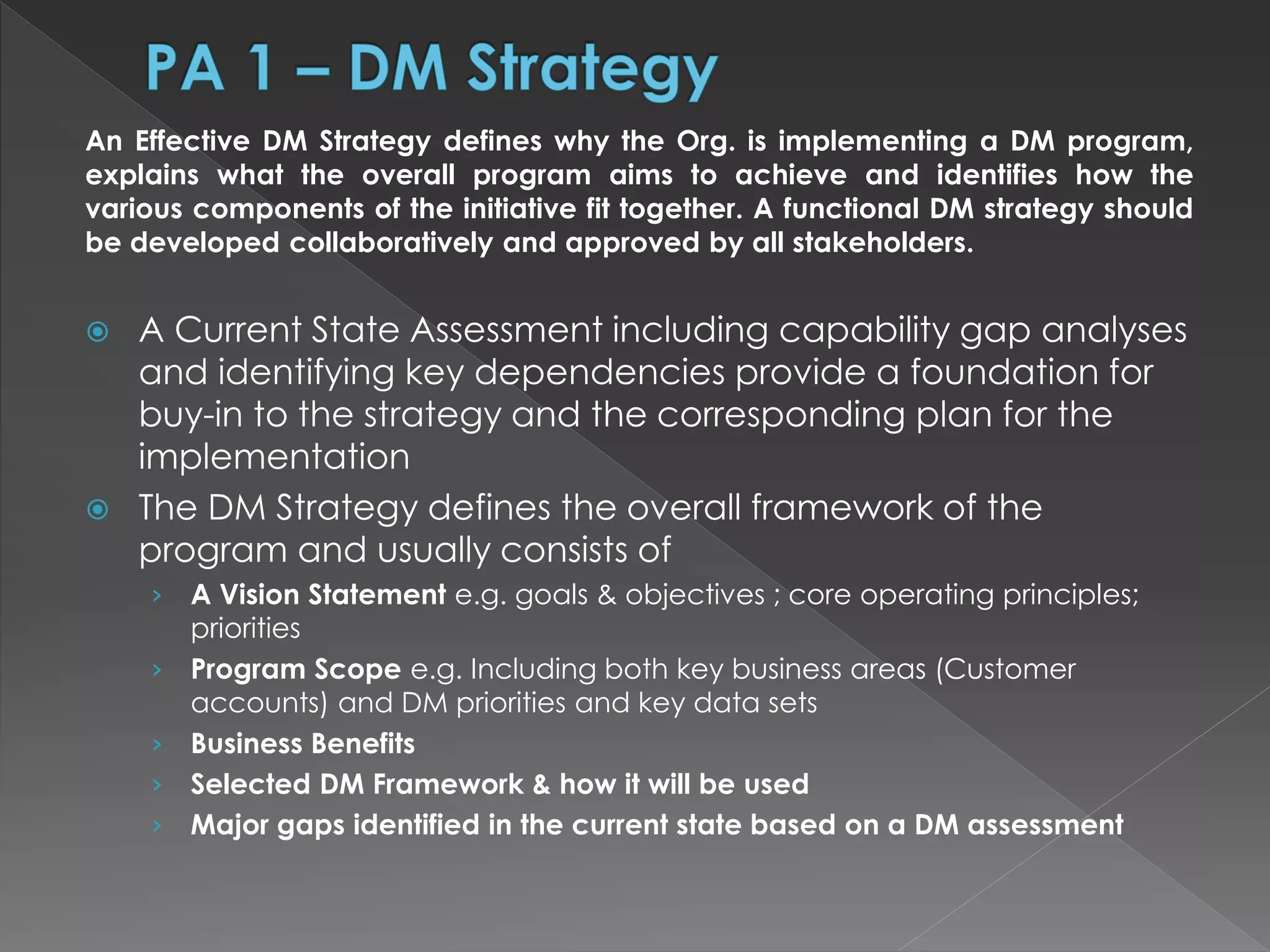 An Effective DM Strategy defines why the Org. is implementing a DM program,
explains what the overall program aims to achieve and identifies how the
various components of the initiative fit together. A functional DM strategy should
be developed collaboratively and approved by all stakeholders.
 A Current State Assessment including capability gap analyses
and identifying key dependencies provide a foundation for
buy-in to the strategy and the corresponding plan for the
implementation
 The DM Strategy defines the overall framework of the
program and usually consists of
› A Vision Statement e.g. goals & objectives ; core operating principles;
priorities
› Program Scope e.g. Including both key business areas (Customer
accounts) and DM priorities and key data sets
› Business Benefits
› Selected DM Framework & how it will be used
› Major gaps identified in the current state based on a DM assessment
 