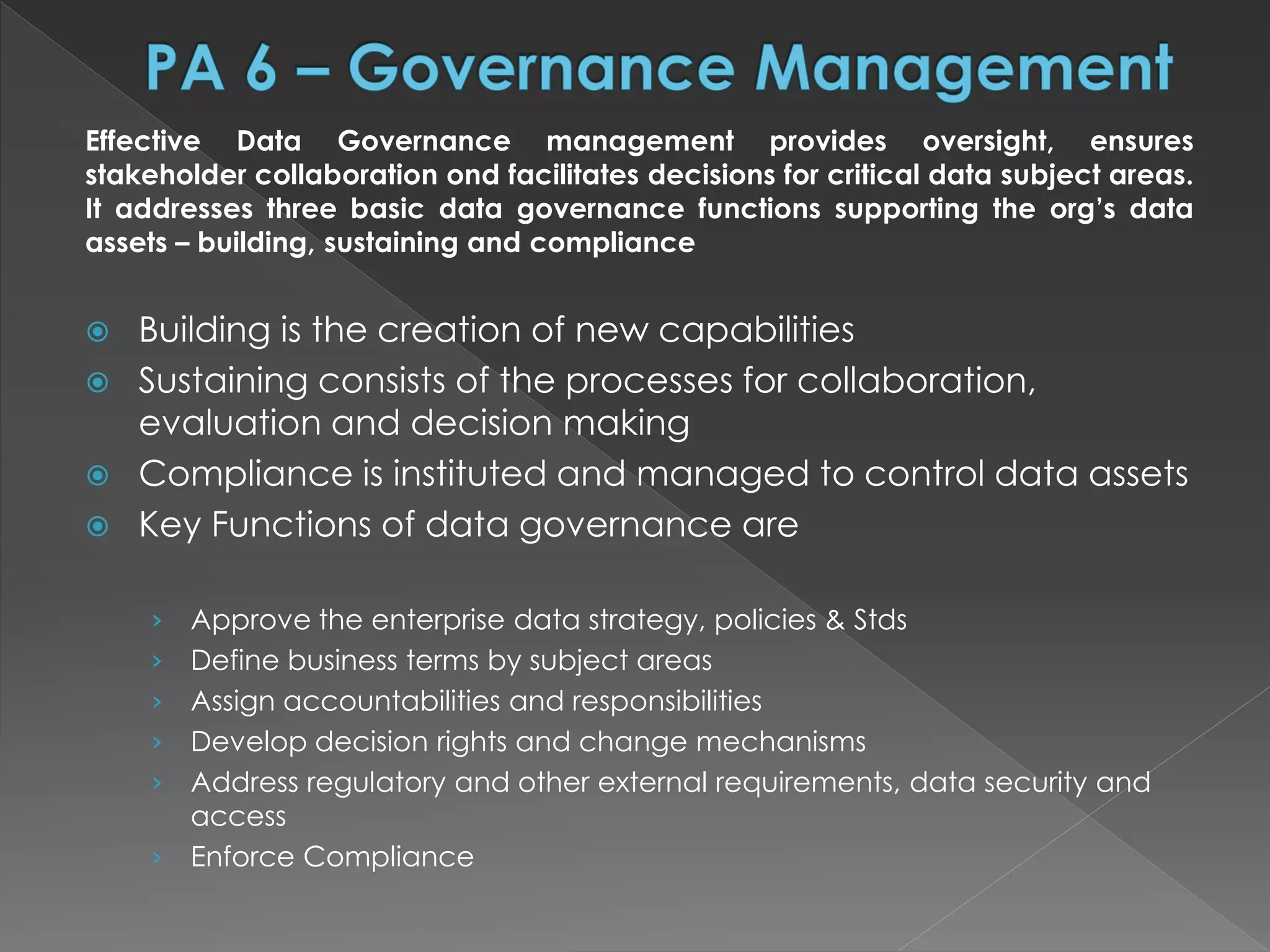 Effective Data Governance management provides oversight, ensures
stakeholder collaboration ond facilitates decisions for critical data subject areas.
It addresses three basic data governance functions supporting the org’s data
assets – building, sustaining and compliance
 Building is the creation of new capabilities
 Sustaining consists of the processes for collaboration,
evaluation and decision making
 Compliance is instituted and managed to control data assets
 Key Functions of data governance are
› Approve the enterprise data strategy, policies & Stds
› Define business terms by subject areas
› Assign accountabilities and responsibilities
› Develop decision rights and change mechanisms
› Address regulatory and other external requirements, data security and
access
› Enforce Compliance
 