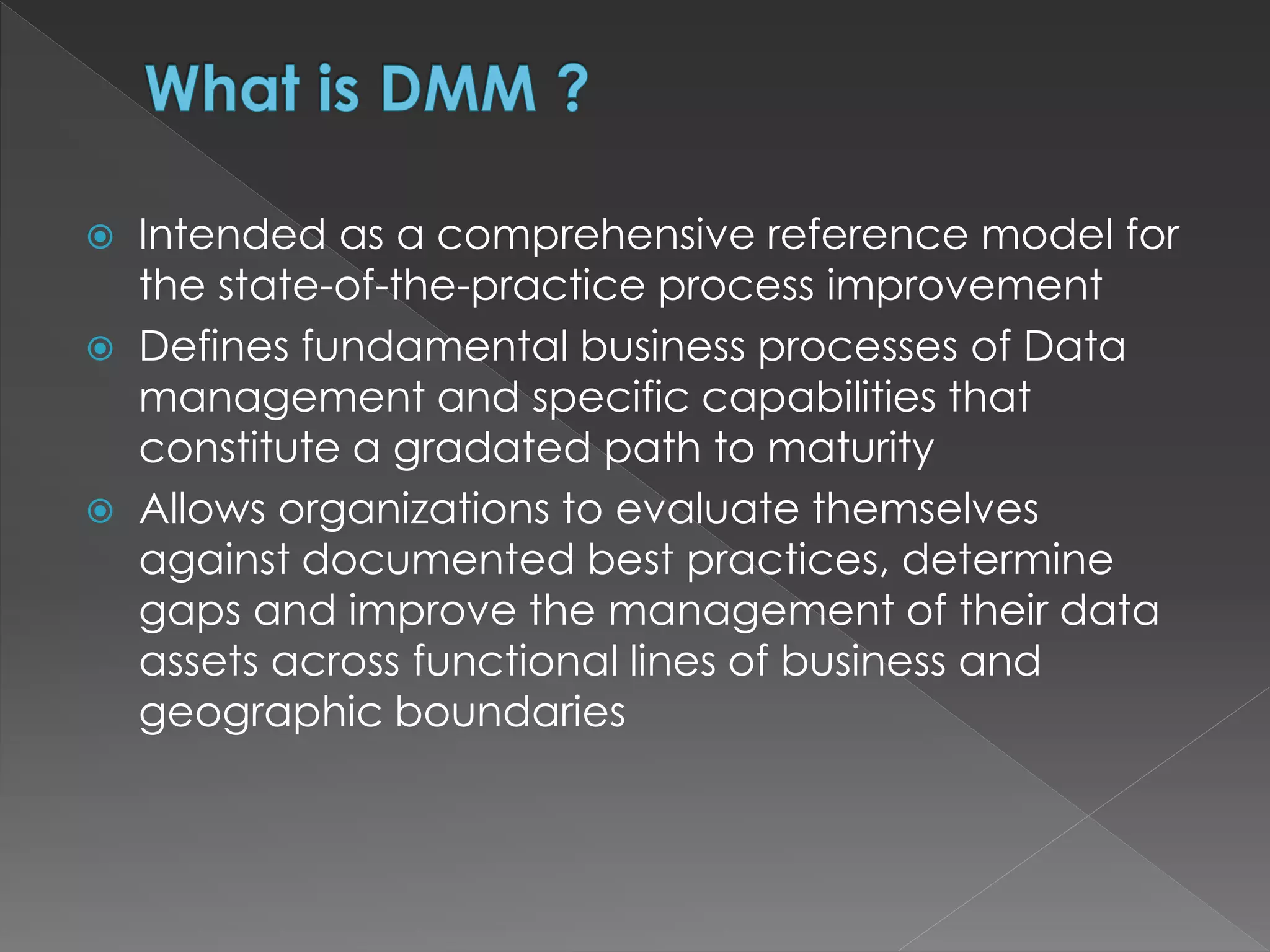  Intended as a comprehensive reference model for
the state-of-the-practice process improvement
 Defines fundamental business processes of Data
management and specific capabilities that
constitute a gradated path to maturity
 Allows organizations to evaluate themselves
against documented best practices, determine
gaps and improve the management of their data
assets across functional lines of business and
geographic boundaries
 