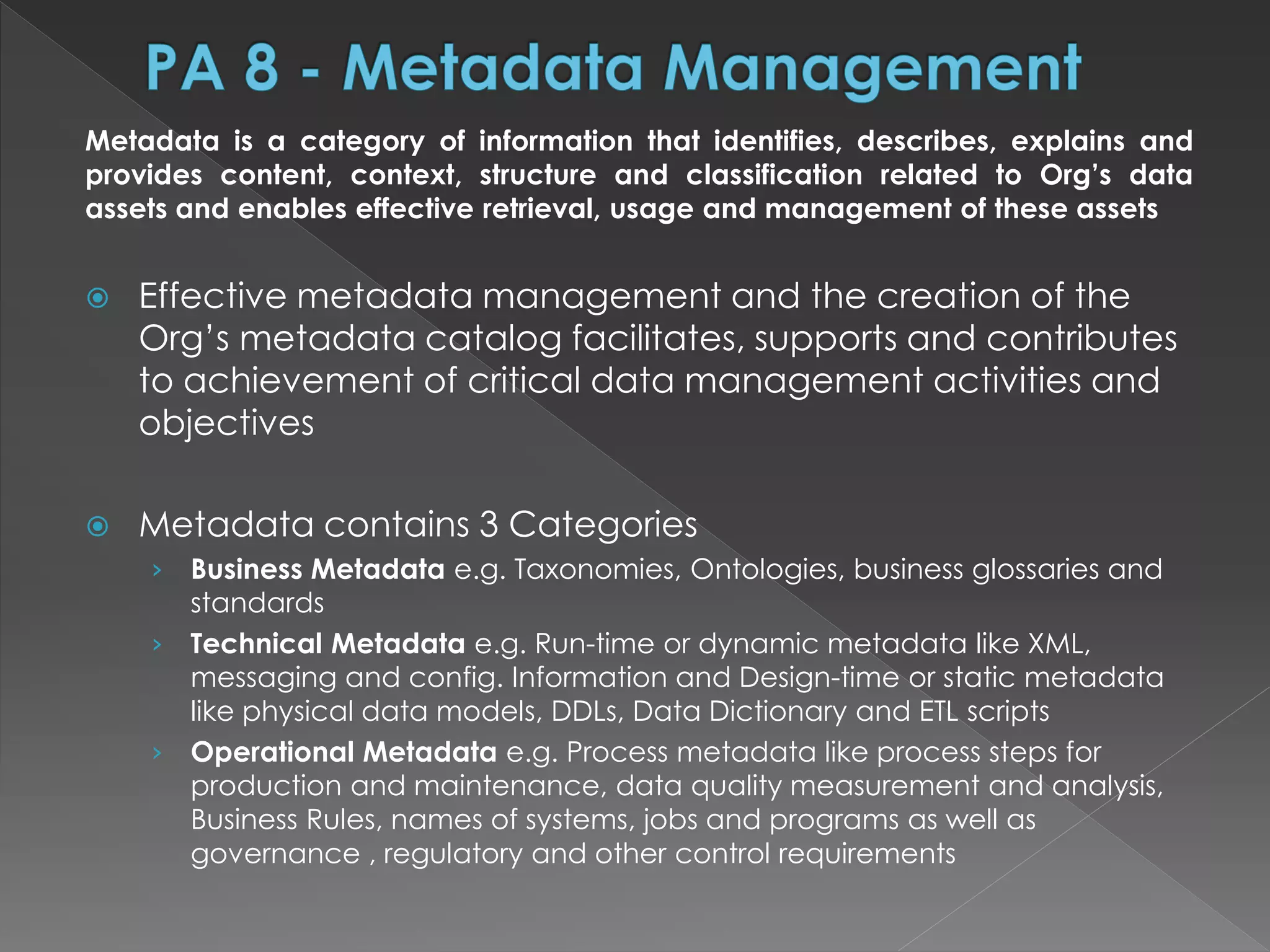 Metadata is a category of information that identifies, describes, explains and
provides content, context, structure and classification related to Org’s data
assets and enables effective retrieval, usage and management of these assets
 Effective metadata management and the creation of the
Org’s metadata catalog facilitates, supports and contributes
to achievement of critical data management activities and
objectives
 Metadata contains 3 Categories
› Business Metadata e.g. Taxonomies, Ontologies, business glossaries and
standards
› Technical Metadata e.g. Run-time or dynamic metadata like XML,
messaging and config. Information and Design-time or static metadata
like physical data models, DDLs, Data Dictionary and ETL scripts
› Operational Metadata e.g. Process metadata like process steps for
production and maintenance, data quality measurement and analysis,
Business Rules, names of systems, jobs and programs as well as
governance , regulatory and other control requirements
 