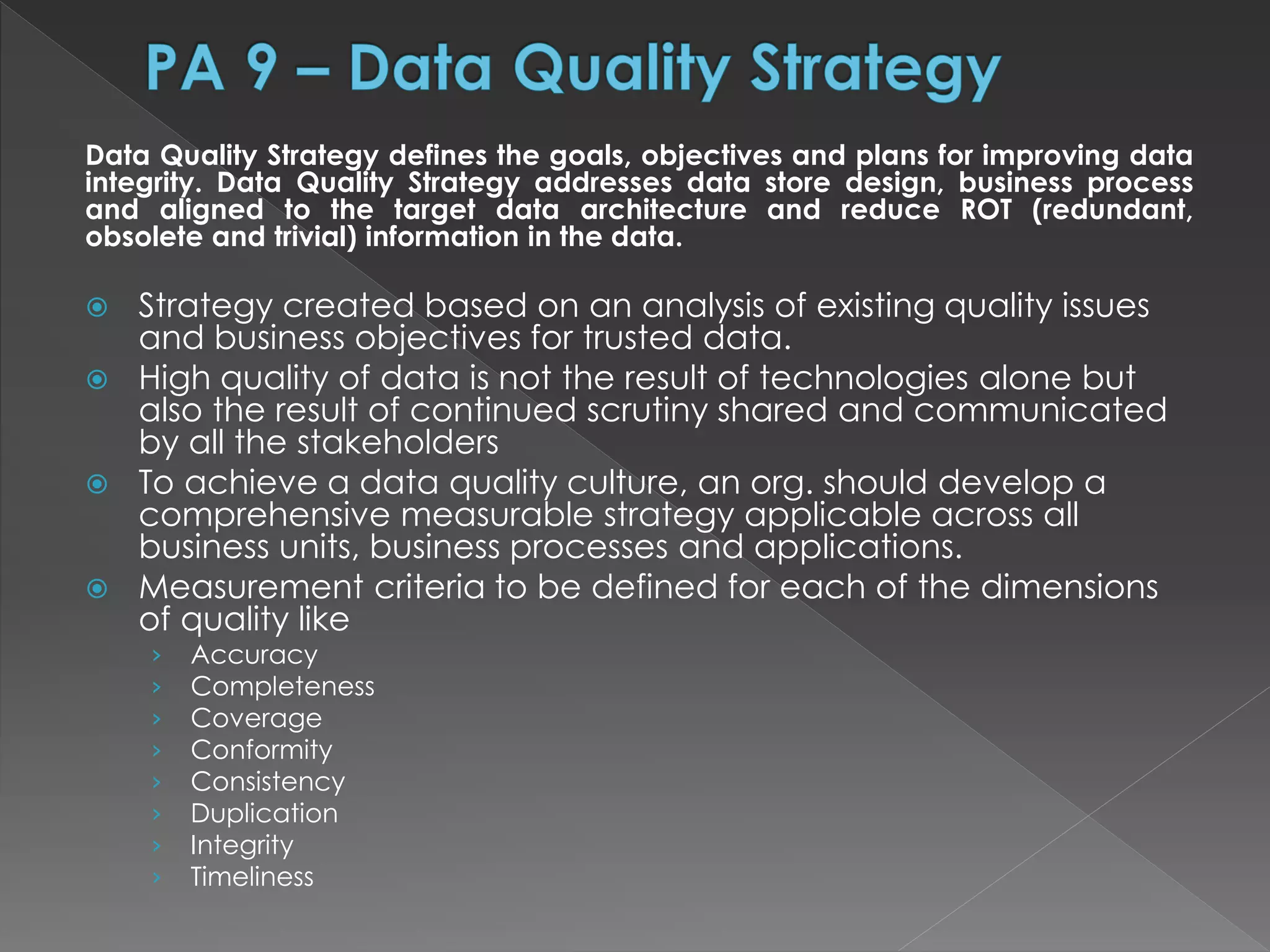Data Quality Strategy defines the goals, objectives and plans for improving data
integrity. Data Quality Strategy addresses data store design, business process
and aligned to the target data architecture and reduce ROT (redundant,
obsolete and trivial) information in the data.
 Strategy created based on an analysis of existing quality issues
and business objectives for trusted data.
 High quality of data is not the result of technologies alone but
also the result of continued scrutiny shared and communicated
by all the stakeholders
 To achieve a data quality culture, an org. should develop a
comprehensive measurable strategy applicable across all
business units, business processes and applications.
 Measurement criteria to be defined for each of the dimensions
of quality like
› Accuracy
› Completeness
› Coverage
› Conformity
› Consistency
› Duplication
› Integrity
› Timeliness
 