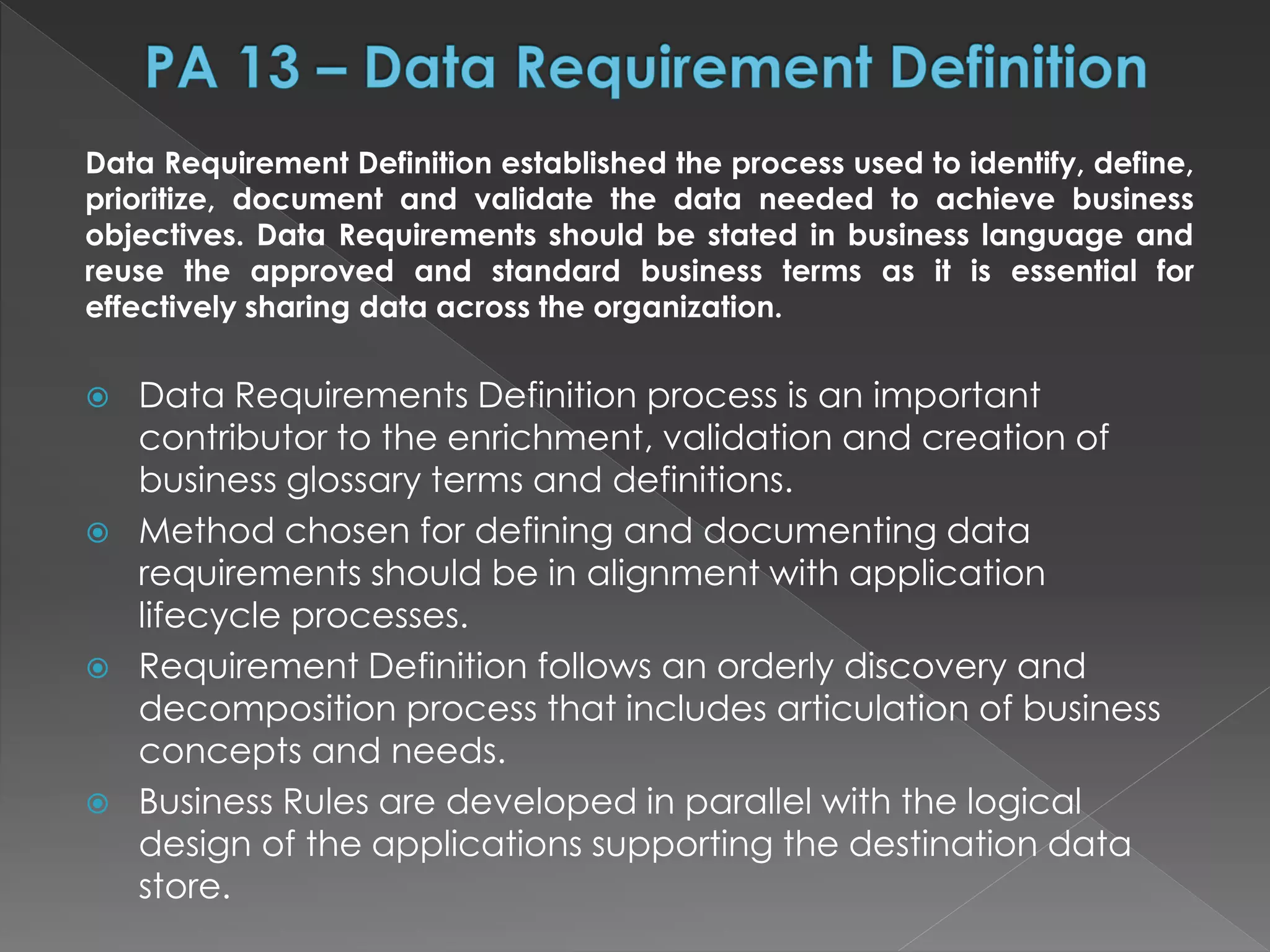 Data Requirement Definition established the process used to identify, define,
prioritize, document and validate the data needed to achieve business
objectives. Data Requirements should be stated in business language and
reuse the approved and standard business terms as it is essential for
effectively sharing data across the organization.
 Data Requirements Definition process is an important
contributor to the enrichment, validation and creation of
business glossary terms and definitions.
 Method chosen for defining and documenting data
requirements should be in alignment with application
lifecycle processes.
 Requirement Definition follows an orderly discovery and
decomposition process that includes articulation of business
concepts and needs.
 Business Rules are developed in parallel with the logical
design of the applications supporting the destination data
store.
 