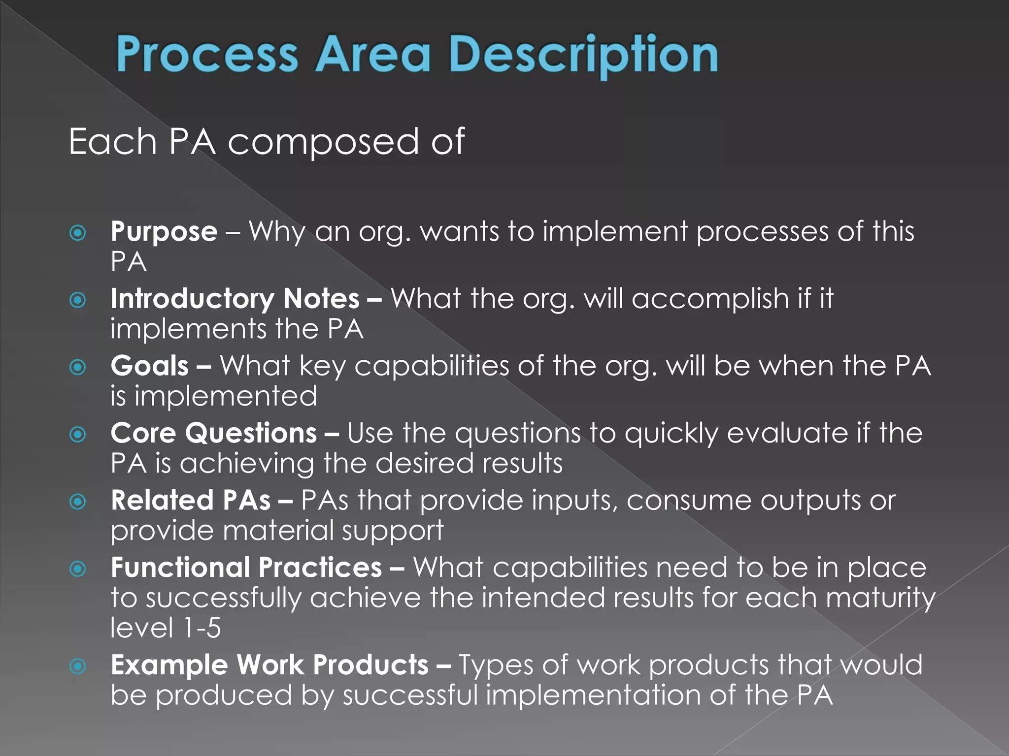 Each PA composed of
 Purpose – Why an org. wants to implement processes of this
PA
 Introductory Notes – What the org. will accomplish if it
implements the PA
 Goals – What key capabilities of the org. will be when the PA
is implemented
 Core Questions – Use the questions to quickly evaluate if the
PA is achieving the desired results
 Related PAs – PAs that provide inputs, consume outputs or
provide material support
 Functional Practices – What capabilities need to be in place
to successfully achieve the intended results for each maturity
level 1-5
 Example Work Products – Types of work products that would
be produced by successful implementation of the PA
 