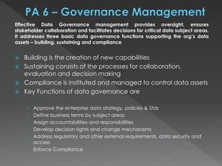 Effective Data Governance management provides oversight, ensures
stakeholder collaboration ond facilitates decisions for critical data subject areas.
It addresses three basic data governance functions supporting the org’s data
assets – building, sustaining and compliance
 Building is the creation of new capabilities
 Sustaining consists of the processes for collaboration,
evaluation and decision making
 Compliance is instituted and managed to control data assets
 Key Functions of data governance are
› Approve the enterprise data strategy, policies & Stds
› Define business terms by subject areas
› Assign accountabilities and responsibilities
› Develop decision rights and change mechanisms
› Address regulatory and other external requirements, data security and
access
› Enforce Compliance
 