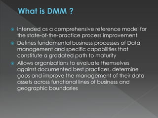  Intended as a comprehensive reference model for
the state-of-the-practice process improvement
 Defines fundamental business processes of Data
management and specific capabilities that
constitute a gradated path to maturity
 Allows organizations to evaluate themselves
against documented best practices, determine
gaps and improve the management of their data
assets across functional lines of business and
geographic boundaries
 
