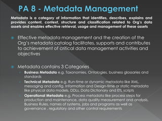 Metadata is a category of information that identifies, describes, explains and
provides content, context, structure and classification related to Org’s data
assets and enables effective retrieval, usage and management of these assets
 Effective metadata management and the creation of the
Org’s metadata catalog facilitates, supports and contributes
to achievement of critical data management activities and
objectives
 Metadata contains 3 Categories
› Business Metadata e.g. Taxonomies, Ontologies, business glossaries and
standards
› Technical Metadata e.g. Run-time or dynamic metadata like XML,
messaging and config. Information and Design-time or static metadata
like physical data models, DDLs, Data Dictionary and ETL scripts
› Operational Metadata e.g. Process metadata like process steps for
production and maintenance, data quality measurement and analysis,
Business Rules, names of systems, jobs and programs as well as
governance , regulatory and other control requirements
 