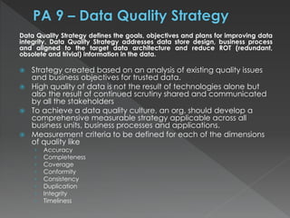 Data Quality Strategy defines the goals, objectives and plans for improving data
integrity. Data Quality Strategy addresses data store design, business process
and aligned to the target data architecture and reduce ROT (redundant,
obsolete and trivial) information in the data.
 Strategy created based on an analysis of existing quality issues
and business objectives for trusted data.
 High quality of data is not the result of technologies alone but
also the result of continued scrutiny shared and communicated
by all the stakeholders
 To achieve a data quality culture, an org. should develop a
comprehensive measurable strategy applicable across all
business units, business processes and applications.
 Measurement criteria to be defined for each of the dimensions
of quality like
› Accuracy
› Completeness
› Coverage
› Conformity
› Consistency
› Duplication
› Integrity
› Timeliness
 