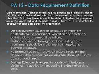 Data Requirement Definition established the process used to identify, define,
prioritize, document and validate the data needed to achieve business
objectives. Data Requirements should be stated in business language and
reuse the approved and standard business terms as it is essential for
effectively sharing data across the organization.
 Data Requirements Definition process is an important
contributor to the enrichment, validation and creation of
business glossary terms and definitions.
 Method chosen for defining and documenting data
requirements should be in alignment with application
lifecycle processes.
 Requirement Definition follows an orderly discovery and
decomposition process that includes articulation of business
concepts and needs.
 Business Rules are developed in parallel with the logical
design of the applications supporting the destination data
store.
 