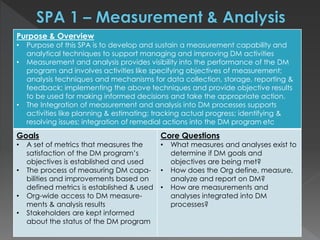Purpose & Overview
• Purpose of this SPA is to develop and sustain a measurement capability and
analytical techniques to support managing and improving DM activities
• Measurement and analysis provides visibility into the performance of the DM
program and involves activities like specifying objectives of measurement;
analysis techniques and mechanisms for data collection, storage, reporting &
feedback; implementing the above techniques and provide objective results
to be used for making informed decisions and take the appropriate action.
• The Integration of measurement and analysis into DM processes supports
activities like planning & estimating; tracking actual progress; identifying &
resolving issues; integration of remedial actions into the DM program etc
Goals
• A set of metrics that measures the
satisfaction of the DM program’s
objectives is established and used
• The process of measuring DM capa-
bilities and improvements based on
defined metrics is established & used
• Org-wide access to DM measure-
ments & analysis results
• Stakeholders are kept informed
about the status of the DM program
Core Questions
• What measures and analyses exist to
determine if DM goals and
objectives are being met?
• How does the Org define, measure,
analyze and report on DM?
• How are measurements and
analyses integrated into DM
processes?
 