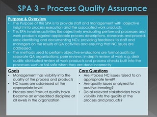 Purpose & Overview
• The Purpose of this SPA is to provide staff and management with objective
insight into process execution and the associated work products
• This SPA involves activities like objectively evaluating performed processes and
work products against applicable process descriptions, standards and proced-
ures; identifying and documenting NCs; providing feedback to staff and
managers on the results of QA activities and ensuring that NC issues are
addressed.
• The methods used to perform objective evaluations are formal audits by
separate QA organizations; peer reviews; in-depth review of work e.g. desk
audits; distributed review of work products and process checks built into the
processes such as fail-safe when they are done incorrectly
Goals
• Management has visibility into the
quality of the process and products
• NC issues are addressed at the
appropriate level
• Process and Product quality have
become an embedded discipline at
all levels in the organization
Core Questions
• Are Process NC issues raised to an
appropriate level?
• Are quality issues analyzed for
positive trending?
• Do all relevant stakeholders have
visibility into the quality of the
process and products?
 