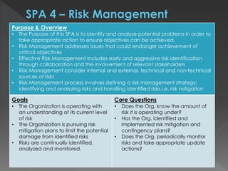 Purpose & Overview
• The Purpose of this SPA is to identify and analyze potential problems in order to
take appropriate action to ensure objectives can be achieved.
• Risk Management addresses issues that could endanger achievement of
critical objectives
• Effective Risk Management includes early and aggressive risk identification
through collaboration and the involvement of relevant stakeholders
• Risk Management consider internal and external, technical and non-technical
sources of risks
• Risk Management process involves defining a risk management strategy;
identifying and analyzing risks and handling identified risks i.e. risk mitigation
Goals
• The Organization is operating with
an understanding of its current level
of risk
• The Organization is pursuing risk
mitigation plans to limit the potential
damage from identified risks
• Risks are continually identified,
analyzed and monitored.
Core Questions
• Does the Org. know the amount of
risk it is operating under?
• Has the Org. identified and
implemented risk mitigation and
contingency plans?
• Does the Org. periodically monitor
risks and take appropriate update
actions?
 