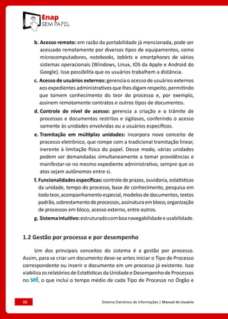 10	 Sistema Eletrônico de Informações | Manual do Usuário
b. Acesso remoto: em razão da portabilidade já mencionada, pode ser
acessado remotamente por diversos tipos de equipamentos, como
microcomputadores, notebooks, tablets e smartphones de vários
sistemas operacionais (Windows, Linux, IOS da Apple e Android do
Google). Isso possibilita que os usuários trabalhem a distância.
c. Acesso de usuários externos: gerencia o acesso de usuários externos
aos expedientes administrativos que lhes digam respeito, permitindo
que tomem conhecimento do teor do processo e, por exemplo,
assinem remotamente contratos e outros tipos de documentos.
d. Controle de nível de acesso: gerencia a criação e o trâmite de
processos e documentos restritos e sigilosos, conferindo o acesso
somente às unidades envolvidas ou a usuários específicos.
e. Tramitação em múltiplas unidades: incorpora novo conceito de
processo eletrônico, que rompe com a tradicional tramitação linear,
inerente à limitação física do papel. Desse modo, várias unidades
podem ser demandadas simultaneamente a tomar providências e
manifestar-se no mesmo expediente administrativo, sempre que os
atos sejam autônomos entre si.
f. Funcionalidadesespecíficas:controledeprazos,ouvidoria,estatísticas
da unidade, tempo do processo, base de conhecimento, pesquisa em
todo teor, acompanhamento especial, modelos de documentos, textos
padrão,sobrestamentodeprocessos,assinaturaembloco,organização
de processos em bloco, acesso externo, entre outros.
g. Sistemaintuitivo:estruturadocomboanavegabilidadeeusabilidade.
1.2 Gestão por processo e por desempenho
Um dos principais conceitos do sistema é a gestão por processo.
Assim, para se criar um documento deve-se antes iniciar o Tipo de Processo
correspondente ou inserir o documento em um processo já existente. Isso
viabiliza os relatórios de Estatísticas da Unidade e Desempenho de Processos
no , o que inclui o tempo médio de cada Tipo de Processo no Órgão e
 
