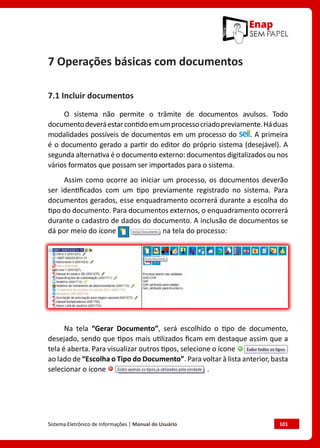 Sistema Eletrônico de Informações | Manual do Usuário	 101
7 Operações básicas com documentos
7.1 Incluir documentos
O sistema não permite o trâmite de documentos avulsos. Todo
documentodeveráestarcontidoemumprocessocriadopreviamente.Háduas
modalidades possíveis de documentos em um processo do . A primeira
é o documento gerado a partir do editor do próprio sistema (desejável). A
segunda alternativa é o documento externo: documentos digitalizados ou nos
vários formatos que possam ser importados para o sistema.
Assim como ocorre ao iniciar um processo, os documentos deverão
ser identificados com um tipo previamente registrado no sistema. Para
documentos gerados, esse enquadramento ocorrerá durante a escolha do
tipo do documento. Para documentos externos, o enquadramento ocorrerá
durante o cadastro de dados do documento. A inclusão de documentos se
dá por meio do ícone na tela do processo:
Na tela “Gerar Documento”, será escolhido o tipo de documento,
desejado, sendo que tipos mais utilizados ficam em destaque assim que a
tela é aberta. Para visualizar outros tipos, selecione o ícone
ao lado de “Escolha o Tipo do Documento”. Para voltar à lista anterior, basta
selecionar o ícone .
 