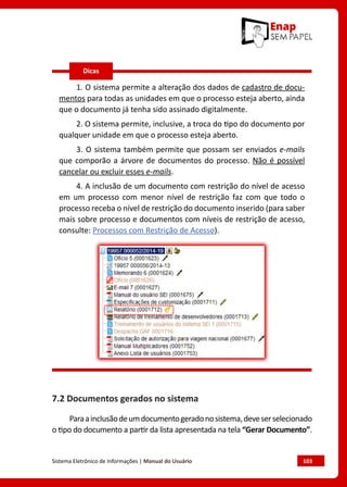 Sistema Eletrônico de Informações | Manual do Usuário	 103
1. O sistema permite a alteração dos dados de cadastro de docu-
mentos para todas as unidades em que o processo esteja aberto, ainda
que o documento já tenha sido assinado digitalmente.
2. O sistema permite, inclusive, a troca do tipo do documento por
qualquer unidade em que o processo esteja aberto.
3. O sistema também permite que possam ser enviados e-mails
que comporão a árvore de documentos do processo. Não é possível
cancelar ou excluir esses e-mails.
4. A inclusão de um documento com restrição do nível de acesso
em um processo com menor nível de restrição faz com que todo o
processo receba o nível de restrição do documento inserido (para saber
mais sobre processo e documentos com níveis de restrição de acesso,
consulte: Processos com Restrição de Acesso).
7.2 Documentos gerados no sistema
Paraainclusãodeumdocumentogeradonosistema,deveserselecionado
o tipo do documento a partir da lista apresentada na tela “Gerar Documento”.
Dicas
 
