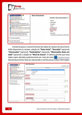 104	 Sistema Eletrônico de Informações | Manual do Usuário
O próximo passo é o preenchimento dos dados de cadastro do documento.
Estão disponíveis os campos: seleção do “Texto inicial”, “Descrição” (opcional),
“Interessados” (opcional), “Destinatários” (opcional), “Observações desta uni-
dade” (opcional) e seleção do “Nível de Acesso”. O sistema permite que esses
dados sejam alterados posteriormente por meio do ícone
(teladodocumento).Deveserselecionadooníveldeacessoesalvarinformações.
 