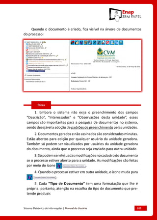 Sistema Eletrônico de Informações | Manual do Usuário	 105
Quando o documento é criado, fica visível na árvore de documentos
do processo:
1. Embora o sistema não exija o preenchimento dos campos
“Descrição”, “Interessados” e “Observações desta unidade”, esses
campos são importantes para a pesquisa de documentos no sistema,
sendo desejável a adoção de padrões de preenchimento pelas unidades.
2. Documentos gerados e não assinados são considerados minutas.
Estão abertos para edição por qualquer usuário da unidade geradora.
Também só podem ser visualizados por usuários da unidade geradora
do documento, ainda que o processo seja enviado para outra unidade.
3.Sópodemserefetuadasmodificaçõesnocadastrododocumento
se o processo estiver aberto para a unidade. As modificações são feitas
por meio do ícone .
4. Quando o processo estiver em outra unidade, o ícone muda para
.
5. Cada “Tipo de Documento” tem uma formatação que lhe é
própria; portanto, atenção na escolha do tipo de documento que pre-
tende produzir.
Dicas
 