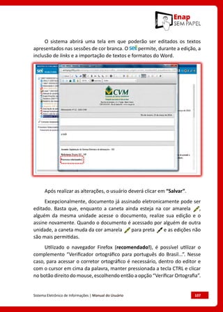 Sistema Eletrônico de Informações | Manual do Usuário	 107
O sistema abrirá uma tela em que poderão ser editados os textos
apresentados nas sessões de cor branca. O permite, durante a edição, a
inclusão de links e a importação de textos e formatos do Word.
Após realizar as alterações, o usuário deverá clicar em “Salvar”.
Excepcionalmente, documento já assinado eletronicamente pode ser
editado. Basta que, enquanto a caneta ainda esteja na cor amarela ,
alguém da mesma unidade acesse o documento, realize sua edição e o
assine novamente. Quando o documento é acessado por alguém de outra
unidade, a caneta muda da cor amarela para preta e as edições não
são mais permitidas.
Utilizado o navegador Firefox (recomendado!), é possível utilizar o
complemento “Verificador ortográfico para português do Brasil...”. Nesse
caso, para acessar o corretor ortográfico é necessário, dentro do editor e
com o cursor em cima da palavra, manter pressionada a tecla CTRL e clicar
no botão direito do mouse, escolhendo então a opção “Verificar Ortografia”.
 