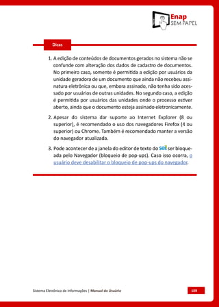 Sistema Eletrônico de Informações | Manual do Usuário	 109
1. A edição de conteúdos de documentos gerados no sistema não se
confunde com alteração dos dados de cadastro de documentos.
No primeiro caso, somente é permitida a edição por usuários da
unidade geradora de um documento que ainda não recebeu assi-
natura eletrônica ou que, embora assinado, não tenha sido aces-
sado por usuários de outras unidades. No segundo caso, a edição
é permitida por usuários das unidades onde o processo estiver
aberto, ainda que o documento esteja assinado eletronicamente.
2. Apesar do sistema dar suporte ao Internet Explorer (8 ou
superior), é recomendado o uso dos navegadores Firefox (4 ou
superior) ou Chrome. Também é recomendado manter a versão
do navegador atualizada.
3. Pode acontecer de a janela do editor de texto do ser bloque-
ada pelo Navegador (bloqueio de pop-ups). Caso isso ocorra, o
usuário deve desabilitar o bloqueio de pop-ups do navegador.
Dicas
 