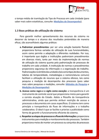 Sistema Eletrônico de Informações | Manual do Usuário	 11
o tempo médio de tramitação do Tipo de Processo em cada Unidade (para
saber mais sobre estatísticas, consulte: Medições de Desempenho).
1.3 Boas práticas de utilização do sistema
Para garantir melhor aproveitamento dos recursos do sistema no
decorrer do tempo e o alcance dos resultados pretendidos de maneira
eficaz, são aconselháveis algumas práticas:
a. Padronizar procedimentos: por ser uma solução bastante flexível,
proporciona formas variadas de utilização de suas funcionalidades,
assim como permite a adaptação a diferentes realidades. Por isso,
é importante que órgãos e instituições padronizem procedimentos
em diversos níveis, tanto por meio da implementação de normas
de utilização do sistema quanto pela padronização de processos de
trabalho em cada unidade. A instituição de normas e procedimentos
proporciona segurança da informação e a organização do trabalho.
Padronizaçõesnoâmbitodasunidades(taiscomotiposdedocumentos,
tabelas de temporalidade, metodologias e nomenclaturas comuns)
facilitam a utilização de recursos que o sistema oferece, tais como
pesquisa e medição de desempenho dos processos (para saber
mais sobre pesquisas e medições, consulte: Métodos de Pesquisa e
Medições de Desempenho).
b. Acesso como regra e o sigilo como exceção: a transparência é um
instrumento de controle social que proporciona meios para garantir
a correta atuação do Estado. Adota a filosofia da transparência
administrativa, ainda que permita atribuir restrição de acesso a
processos e documentos em casos específicos. O sistema tem como
princípio a transparência do fluxo de informações e o trabalho
colaborativo. O ideal é que se facilite e priorize a publicidade como
forma de garantir o funcionamento eficiente do sistema.
c. Respeitarasetapasdoprocessoeofluxodeinformações:proporciona
instrumentos para medição e monitoramento dos processos. Também
proporciona meios de manter um processo ou conjuntos de processos
 
