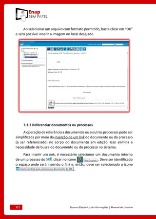 112	 Sistema Eletrônico de Informações | Manual do Usuário
Ao selecionar um arquivo com formato permitido, basta clicar em “OK”
e será possível inserir a imagem no local desejado.
7.3.2 Referenciar documentos ou processos
A operação de referência a documentos ou a outros processos pode ser
simplificada por meio da inserção de um link do documento ou do processo
(a ser referenciado) no corpo do documento em edição. Isso elimina a
necessidade de busca do documento ou do processo no sistema.
Para inserir um link, é necessário selecionar um documento interno
de um processo do , clicar no ícone . Deve ser identificado
o espaço onde será inserido o link e, então, deve ser selecionado o ícone
.
 