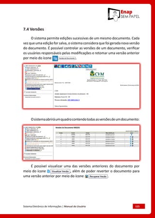 Sistema Eletrônico de Informações | Manual do Usuário	 115
7.4 Versões
O sistema permite edições sucessivas de um mesmo documento. Cada
vez que uma edição for salva, o sistema considera que foi gerada nova versão
do documento. É possível controlar as versões de um documento, verificar
os usuários responsáveis pelas modificações e retomar uma versão anterior
por meio do ícone .
Osistemaabriráumquadrocontendotodasasversõesdeumdocumento:
É possível visualizar uma das versões anteriores do documento por
meio do ícone , além de poder reverter o documento para
uma versão anterior por meio do ícone .
 