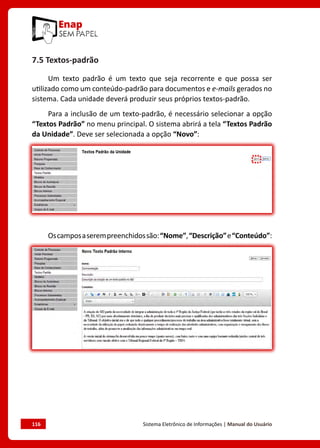 116	 Sistema Eletrônico de Informações | Manual do Usuário
7.5 Textos-padrão
Um texto padrão é um texto que seja recorrente e que possa ser
utilizado como um conteúdo-padrão para documentos e e-mails gerados no
sistema. Cada unidade deverá produzir seus próprios textos-padrão.
Para a inclusão de um texto-padrão, é necessário selecionar a opção
“Textos Padrão” no menu principal. O sistema abrirá a tela “Textos Padrão
da Unidade”. Deve ser selecionada a opção “Novo”:
Oscamposaserempreenchidossão:“Nome”,“Descrição”e“Conteúdo”:
 