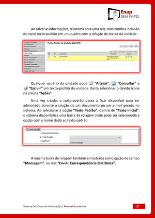 Sistema Eletrônico de Informações | Manual do Usuário	 117
Aosalvarasinformações,osistemaabreumatela,mostrandoainclusão
do novo texto-padrão em um quadro com a relação de textos da unidade:
Qualquer usuário da unidade pode “Alterar”, “Consultar” e
“Excluir” um texto-padrão da unidade. Basta selecionar o devido ícone
na coluna “Ações”.
Uma vez criado, o texto-padrão passa a ficar disponível para ser
adicionado durante a criação de um documento ou um e-mail gerado no
sistema. Ao selecionar a opção “Texto Padrão”, dentro de “Texto Inicial”,
o sistema disponibiliza uma barra de rolagem onde pode ser selecionada a
opção com o nome dado ao texto-padrão:
A mesma barra de rolagem também é mostrada como opção no campo
“Mensagem”, na tela “Enviar Correspondência Eletrônica”.
 