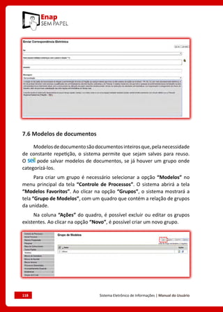 118	 Sistema Eletrônico de Informações | Manual do Usuário
7.6 Modelos de documentos
Modelosdedocumentosãodocumentosinteirosque,pelanecessidade
de constante repetição, o sistema permite que sejam salvos para reuso.
O pode salvar modelos de documentos, se já houver um grupo onde
categorizá-los.
Para criar um grupo é necessário selecionar a opção “Modelos” no
menu principal da tela “Controle de Processos”. O sistema abrirá a tela
“Modelos Favoritos”. Ao clicar na opção “Grupos”, o sistema mostrará a
tela “Grupo de Modelos”, com um quadro que contém a relação de grupos
da unidade.
Na coluna “Ações” do quadro, é possível excluir ou editar os grupos
existentes. Ao clicar na opção “Novo”, é possível criar um novo grupo.
 