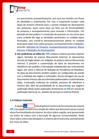 12	 Sistema Eletrônico de Informações | Manual do Usuário
em permanente acompanhamento, sem que isso interfira nos fluxos
de atividades e andamentos. Por isso, é importante cumprir cada
etapa de maneira eficiente para a correta medição de desempenho
dos processos, assim como deve ser feito uso de funcionalidades
de pesquisa e acompanhamento para consulta a informações. Um
exemplo de boa prática é a conclusão do processo ou seu envio para
outra unidade tão logo as atividades pertinentes na unidade sejam
finalizadas, sem mantê-lo desnecessariamente aberto na unidade
atual (para saber mais sobre pesquisa, acompanhamento e medições,
consulte: Métodos de Pesquisa, Acompanhamento Especial, Blocos
Internos e Medições de Desempenho).
d. Dar preferência ao editor do : embora o sistema permita importar
alguns formatos de arquivo (Documento Externo), os documentos
formais do órgão devem ser redigidos no próprio sistema (Documento
Interno). É possível a customização de tipos de documentos em
obediência aos padrões e formatação estabelecidos por instrumentos
legais, tais como o Manual de Redação da Presidência da República.
Os tipos de documentos também podem ser configurados de acordo
com a realidade dos órgãos e instituições. Outras vantagens do uso de
DocumentosInternossãoseusformatospadronizadoseautomatizados
(data, numeração, endereço da unidade, processo de referência e
número SEI), além da possibilidade de os documentos que exigirem
publicação oficial serem publicados diretamente no em veículo de
publicação interno (p. ex., Boletim de Serviço) ou externo (Portal).
1.4 Vídeos tutoriais
A opção está disponível na barra de ferramentas do sistema
. Esta opção contém uma relação de vídeos que descrevem passo a passo
várias funcionalidades do sistema. Ao clicar sobre a opção, será apresentado
um índice de vídeos com a descrição de algumas funcionalidades. Basta
clicar sobre a descrição desejada e o sistema abrirá outra tela, possibilitando
dar início ao vídeo.
 