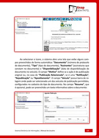 Sistema Eletrônico de Informações | Manual do Usuário	 123
Ao selecionar o ícone, o sistema abre uma tela que exibe alguns cam-
pos preenchidos de forma automática: “Documento” (número de protocolo
do documento), “Tipo” (tipo do documento), “Assinantes” (assinaturas que
constam no documento) e “Disponibilização” (data de disponibilização do
documento no veículo). O campo “Motivo” define se a ação é de publicação
original ou, no caso de “Publicação Relacionada”, se é uma “Retificação”,
“Republicação” ou “Apostilamento”. O campo “Veículo” possui barra de ro-
lagem onde pode ser selecionado um dos veículos de publicação permitidos,
configurados no cadastro do tipo de documento. No campo “Resumo”, que
é opcional, pode ser preenchido um texto informativo sobre o documento:
 