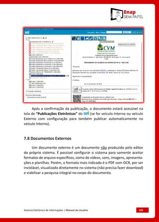 Sistema Eletrônico de Informações | Manual do Usuário	 125
Após a confirmação da publicação, o documento estará acessível na
tela de “Publicações Eletrônicas” do (se for veículo Interno ou veículo
Externo com configuração para também publicar automaticamente no
veículo Interno).
7.8 Documentos Externos
Um documento externo é um documento não produzido pelo editor
do próprio sistema. É possível configurar o sistema para somente aceitar
formatos de arquivo específicos, como de vídeos, sons, imagens, apresenta-
ções e planilhas. Porém, o formato mais indicado é o PDF com OCR, por ser
inviolável, visualizado diretamente no sistema (não precisa fazer download)
e viabilizar a pesquisa integral no corpo do documento.
 
