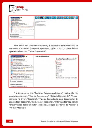126	 Sistema Eletrônico de Informações | Manual do Usuário
Para incluir um documento externo, é necessário selecionar tipo de
documento “Externo” (sempre é a primeira opção da lista), a partir da lista
apresentada na tela “Gerar Documento”:
O sistema abre a tela “Registrar Documento Externo” onde estão dis-
poníveis os campos: “Tipo do Documento”, “Data do Documento”, “Núme-
ro/nome na árvore” (opcional), “Tipo de Conferência (para documentos di-
gitalizados)” (opcional), “Remetente” (opcional), “Interessados” (opcional),
“Observações desta unidade” (opcional), seleção do “Nível de Acesso” e
“Anexar Arquivo”:
 