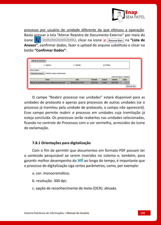 Sistema Eletrônico de Informações | Manual do Usuário	 129
processo por usuário de unidade diferente da que efetuou a operação.
Basta acessar a tela “Alterar Registro de Documento Externo” por meio do
ícone , clicar no ícone na “Lista de
Anexos”, confirmar dados, fazer o upload do arquivo substituto e clicar no
botão “Confirmar Dados”:
O campo “Reabrir processo nas unidades” estará disponível para as
unidades de protocolo e apenas para processos de outras unidades (se o
processo já tramitou pela unidade de protocolo, o campo não aparecerá).
Esse campo permite reabrir o processo em unidades cuja tramitação já
esteja concluída. Os processos serão reabertos nas unidades selecionadas,
ficando no controle de Processos com a cor vermelha, acrescidos do ícone
de exclamação.
7.8.1 Orientações para digitalização
Com o fim de permitir que documentos em formato PDF possam ter
o conteúdo pesquisável ao serem inseridos no sistema e, também, para
garantir melhor desempenho do ao longo do tempo, é importante que
o processo de digitalização siga certos parâmetros, como, por exemplo:
a. cor: monocromático;
b. resolução: 300 dpi;
c. opção de reconhecimento de texto (OCR): ativada.
 