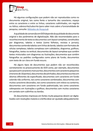 130	 Sistema Eletrônico de Informações | Manual do Usuário
Há algumas configurações que podem não ser reproduzidas como no
documento original, tais como fonte e tamanho dos caracteres; espaço
entre os caracteres e entre as linhas; caracteres sublinhados, em negrito
ou itálico; sobrescrito/subscrito (para saber mais sobre a funcionalidade de
pesquisa, consulte: Métodos de Pesquisa).
AqualidadedeconversãoemOCRdependedaqualidadedodocumento
original e dos parâmetros de digitalização. Não são recomendados para o
reconhecimento de texto os documentos com layout complexo, constituídos
por diagramas, tabelas e textos (como folhetos, revistas e jornais);
documentoscontendotabelassemlinhasdeborda,tabelascomformatosde
células complexas; tabelas complexas com subtabelas, diagramas, gráficos;
fotografias, textos na vertical; documentos de layout complexo que contêm
textos misturados com diagramas ou ilustrações; documentos que contêm
fotografias ou padrões configurados como plano de fundo; documentos
com texto de cor clara em fundo escuro.
Há alguns tipos de documentos que podem não ser reconhecidos
corretamente no processamento do OCR como, por exemplo, documentos
quepossuemcaracteresmanuscritos;documentoscomcaracterespequenos
(menoresde10pontos);documentosdesalinhados;documentosescritosem
idiomas diferentes do especificado; documentos com caracteres em fundo
colorido não uniforme, tais como caracteres sombreados; documentos com
muitos caracteres decorados, tais como caracteres com relevo ou contorno;
documentos com caracteres em fundo padronizado, tais como caracteres
sobrepostos em ilustrações e gráficos; documentos com muitos caracteres
em contato com sublinhas ou bordas.
Os documentos impressos em fontes muito pequenas devem ser digita-
lizados com resoluções maiores e o brilho deve ser ajustado adequadamente:
 