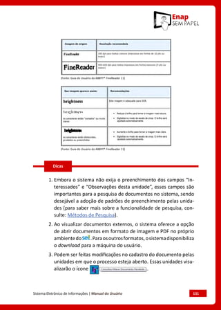 Sistema Eletrônico de Informações | Manual do Usuário	 131
(Fonte: Guia do Usuário do ABBYY® FineReader 11)
(Fonte: Guia do Usuário do ABBYY® FineReader 11)
1. Embora o sistema não exija o preenchimento dos campos “In-
teressados” e “Observações desta unidade”, esses campos são
importantes para a pesquisa de documentos no sistema, sendo
desejável a adoção de padrões de preenchimento pelas unida-
des (para saber mais sobre a funcionalidade de pesquisa, con-
sulte: Métodos de Pesquisa).
2. Ao visualizar documentos externos, o sistema oferece a opção
de abrir documentos em formato de imagem e PDF no próprio
ambientedo .Paraosoutrosformatos,osistemadisponibiliza
o download para a máquina do usuário.
3. Podem ser feitas modificações no cadastro do documento pelas
unidades em que o processo esteja aberto. Essas unidades visu-
alizarão o ícone .
Dicas
 