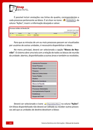 142	 Sistema Eletrônico de Informações | Manual do Usuário
É possível incluir anotações nas linhas do quadro, correspondentes a
cada processo pertencente ao bloco. É só clicar no ícone , da
coluna “Ações”, inserir a informação desejada e salvar:
Para que as minutas de um ou mais processos possam ser visualizadas
por usuários de outras unidades, é necessário disponibilizar o bloco.
No menu principal, deverá ser selecionada a opção “Blocos de Reu-
nião”. O sistema abre uma tela com a relação de todos os blocos de reunião
da unidade: abertos, disponibilizados a outras áreas e também os recebidos.
Deverá ser selecionado o ícone na coluna “Ações”.
Um bloco disponibilizado não deverá ser editado ou receber outros proces-
sos até que as unidades de destino devolvam o bloco:
 