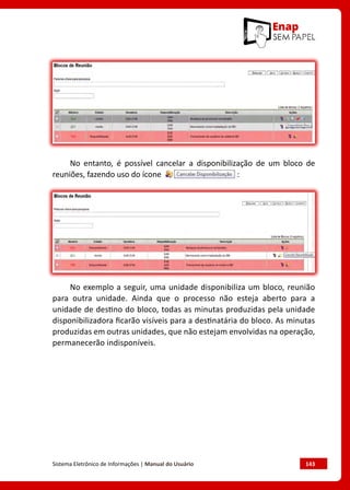 Sistema Eletrônico de Informações | Manual do Usuário	 143
No entanto, é possível cancelar a disponibilização de um bloco de
reuniões, fazendo uso do ícone :
No exemplo a seguir, uma unidade disponibiliza um bloco, reunião
para outra unidade. Ainda que o processo não esteja aberto para a
unidade de destino do bloco, todas as minutas produzidas pela unidade
disponibilizadora ficarão visíveis para a destinatária do bloco. As minutas
produzidas em outras unidades, que não estejam envolvidas na operação,
permanecerão indisponíveis.
 