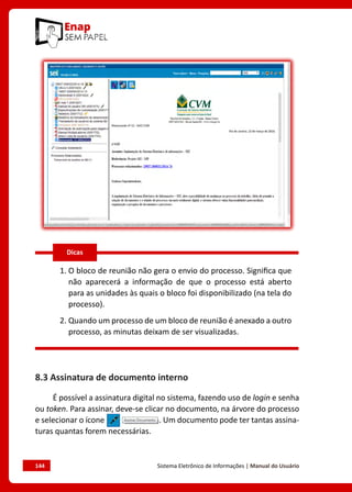 144	 Sistema Eletrônico de Informações | Manual do Usuário
1. O bloco de reunião não gera o envio do processo. Significa que
não aparecerá a informação de que o processo está aberto
para as unidades às quais o bloco foi disponibilizado (na tela do
processo).
2. Quando um processo de um bloco de reunião é anexado a outro
processo, as minutas deixam de ser visualizadas.
8.3 Assinatura de documento interno
É possível a assinatura digital no sistema, fazendo uso de login e senha
ou token. Para assinar, deve-se clicar no documento, na árvore do processo
e selecionar o ícone . Um documento pode ter tantas assina-
turas quantas forem necessárias.
Dicas
 