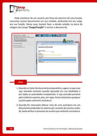 146	 Sistema Eletrônico de Informações | Manual do Usuário
Pode acontecer de um usuário, por força do exercício de uma função,
necessitar assinar documentos em sua unidade, atribuindo ora seu cargo,
ora sua função. Nesse caso, bastará fazer a devida seleção na barra de
rolagem do campo “Cargo/Função” e assinar o documento.
1. Quando se tratar de documento preparatório, sugere-se que esse
seja assinado somente quando aprovado em sua totalidade e
por todas as autoridades competentes. E seja assinado primeiro
pela instância superior, pois, em regra, ficará visível para qualquer
usuário após a primeira assinatura.
2. Quando for necessário efetuar mais de uma assinatura em um
documento produzido no sistema por usuários da mesma unida-
de, basta atribuir o processo ao usuário que realizará a assinatura.
Dicas
 
