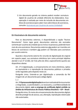 Sistema Eletrônico de Informações | Manual do Usuário	 147
3. Um documento gerado no sistema poderá receber assinatura
digital de usuários de unidade diferente da elaboradora. Essa
operação é realizada por meio da inclusão de documentos em
bloco de assinatura (para saber mais sobre blocos de assinatura,
consulte: Assinaturas por Usuários de outras Unidades).
8.4 Assinatura de documento externo
Para os documentos externos, é disponibilizada a opção “Assinar
Documento”. Como regra geral, documentos externos são assinados
somente por usuários da unidade que os incluiu no processo, podendo haver
mais de uma assinatura. Documentos externos não podem ser inseridos em
blocos de assinatura e também não podem ser liberados para assinatura
por usuário externo.
Quando o documento externo for oriundo de digitalização de original
em suporte papel, sua assinatura eletrônica tem como principal objetivo
atender à Lei nº 12.682, de 9 de julho de 2012, especialmente quanto aos
dispositivos abaixo:
Art. 1º A digitalização, o armazenamento em meio eletrônico, óptico
ou equivalente e a reprodução de documentos públicos e privados
serão regulados pelo disposto nesta Lei.
Parágrafo único. Entende-se por digitalização a conversão da fiel
imagem de um documento para código digital.
[...]
Art.3ºOprocessodedigitalizaçãodeveráserrealizadodeformaamanter
a integridade, a autenticidade e, se necessário, a confidencialidade do
documento digital, com o emprego de certificado digital emitido no
âmbito da Infraestrutura de Chaves Públicas Brasileira – ICP – Brasil.
Parágrafo único. Os meios de armazenamento dos documentos digitais
deverão protegê-los de acesso, uso, alteração, reprodução e destruição
não autorizados.
 