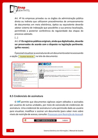148	 Sistema Eletrônico de Informações | Manual do Usuário
Art. 4º As empresas privadas ou os órgãos da administração pública
direta ou indireta que utilizarem procedimentos de armazenamento
de documentos em meio eletrônico, óptico ou equivalente deverão
adotar sistema de indexação que possibilite a sua precisa localização,
permitindo a posterior conferência da regularidade das etapas do
processo adotado.
[...]
Art.6ºOsregistrospúblicosoriginais,aindaquedigitalizados,deverão
ser preservados de acordo com o disposto na legislação pertinente.
(grifos nossos).
Épossívelvisualizarasassinaturasdeumdocumentoexternoacessando
a opção na tela do documento:
8.5 Credenciais de assinatura
O permite que documentos sigilosos sejam editados e assinados
por usuários de outras unidades, por meio de concessão de credenciais de
assinatura. Uma credencial de assinatura é uma permissão dada ao usuário
para visualizar, modificar e assinar um documento (para saber mais sobre
níveis de restrição de acesso, consulte: Processos com Restrição de Acesso).
 
