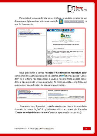 Sistema Eletrônico de Informações | Manual do Usuário	 149
Para atribuir uma credencial de assinatura, o usuário gerador de um
documento sigiloso deve selecionar a opção na
tela do documento.
Deve preencher o campo “Conceder Credencial de Assinatura para”
com nome de usuário cadastrado no sistema. O abrirá a opção “Conce-
der” (se o sistema não reconhecer o usuário, não mostrará a opção conce-
der e a operação não será completada). Ao clicar na opção, é mostrado um
quadro com as credenciais de assinatura concedidas.
Na mesma tela, é possível conceder credenciais para outros usuários.
Por meio da coluna “Ações” do quadro com a lista de credenciais, é possível
“Cassar a Credencial de Assinatura” (retirar a permissão do usuário):
 