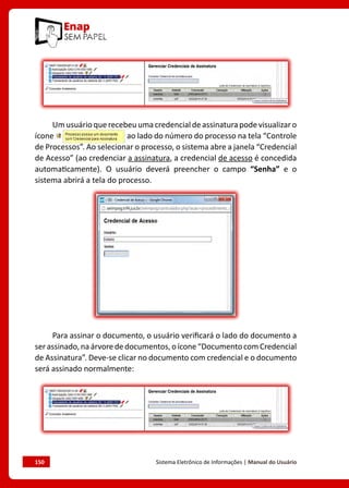 150	 Sistema Eletrônico de Informações | Manual do Usuário
Um usuário que recebeu uma credencial de assinatura pode visualizar o
ícone ao lado do número do processo na tela “Controle
de Processos”. Ao selecionar o processo, o sistema abre a janela “Credencial
de Acesso” (ao credenciar a assinatura, a credencial de acesso é concedida
automaticamente). O usuário deverá preencher o campo “Senha” e o
sistema abrirá a tela do processo.
Para assinar o documento, o usuário verificará o lado do documento a
serassinado,naárvorededocumentos,oícone“DocumentocomCredencial
de Assinatura”. Deve-se clicar no documento com credencial e o documento
será assinado normalmente:
 