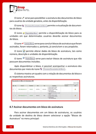 154	 Sistema Eletrônico de Informações | Manual do Usuário
O ícone serve para possibilitar a assinatura dos documentos do bloco
para usuários da unidade geradora, antes da disponibilização.
O ícone permite a visualização de documen-
tos do bloco.
O ícone permite a disponibilização do bloco para as
unidades em que determinados usuários deverão assinar documentos
do bloco.
Oícone serveparaconcluirblocosdeassinaturaqueforam
assinados, foram retornados e, portanto, já concluíram o seu propósito.
O ícone permite alterar dados do bloco de assinatura, tais como
número, descrição e unidades de disponibilização.
O ícone serve para excluir blocos de assinatura que não
possuam documentos incluídos.
Após disponibilizar o bloco, é possível acompanhar a assinatura dos
documentos por meio do ícone .
O sistema mostra um quadro com a relação de documentos do bloco e
as respectivas assinaturas.
8.7 Assinar documentos em bloco de assinatura
Para assinar documentos em um bloco de assinaturas, os usuários
da unidade de destino do bloco devem selecionar a opção “Blocos de
Assinatura” no menu principal:
 