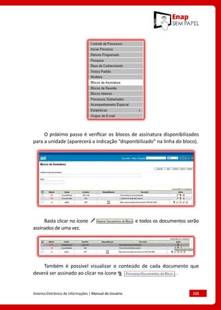 Sistema Eletrônico de Informações | Manual do Usuário	 155
O próximo passo é verificar os blocos de assinatura disponibilizados
para a unidade (aparecerá a indicação “disponibilizado” na linha do bloco).
Basta clicar no ícone e todos os documentos serão
assinados de uma vez.
Também é possível visualizar o conteúdo de cada documento que
deverá ser assinado ao clicar no ícone .
 