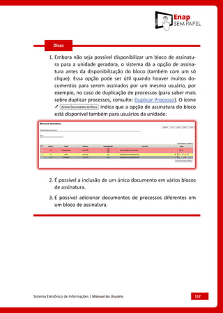 Sistema Eletrônico de Informações | Manual do Usuário	 157
1. Embora não seja possível disponibilizar um bloco de assinatu-
ra para a unidade geradora, o sistema dá a opção de assina-
tura antes da disponibilização do bloco (também com um só
clique). Essa opção pode ser útil quando houver muitos do-
cumentos para serem assinados por um mesmo usuário, por
exemplo, no caso de duplicação de processos (para saber mais
sobre duplicar processos, consulte: Duplicar Processo). O ícone
indica que a opção de assinatura do bloco
está disponível também para usuários da unidade:
2. É possível a inclusão de um único documento em vários blocos
de assinatura.
3. É possível adicionar documentos de processos diferentes em
um bloco de assinatura.
Dicas
 