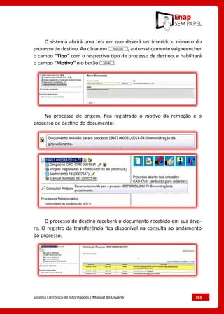 Sistema Eletrônico de Informações | Manual do Usuário	 163
O sistema abrirá uma tela em que deverá ser inserido o número do
processo de destino. Ao clicar em , automaticamente vai preencher
o campo “Tipo” com o respectivo tipo de processo de destino, e habilitará
o campo “Motivo” e o botão .
No processo de origem, fica registrado o motivo da remoção e o
processo de destino do documento:
O processo de destino receberá o documento recebido em sua árvo-
re. O registro da transferência fica disponível na consulta ao andamento
do processo.
 