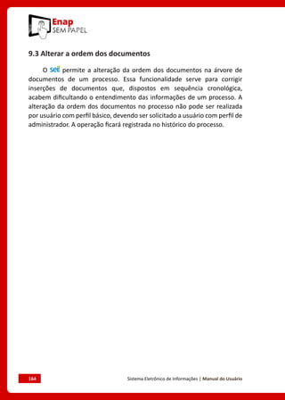 164	 Sistema Eletrônico de Informações | Manual do Usuário
9.3 Alterar a ordem dos documentos
O permite a alteração da ordem dos documentos na árvore de
documentos de um processo. Essa funcionalidade serve para corrigir
inserções de documentos que, dispostos em sequência cronológica,
acabem dificultando o entendimento das informações de um processo. A
alteração da ordem dos documentos no processo não pode ser realizada
por usuário com perfil básico, devendo ser solicitado a usuário com perfil de
administrador. A operação ficará registrada no histórico do processo.
 