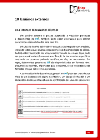 Sistema Eletrônico de Informações | Manual do Usuário	 167
10 Usuários externos
10.1 Interface com usuários externos
Um usuário externo é pessoa autorizada a visualizar processos
e documentos do . Também pode obter autorização para assinar
documentos disponibilizados para esse fim.
Umusuárioexternopoderáobteravisualizaçãointegraldeumprocesso,
incluindotodasassuasatualizaçõesposterioresàdisponibilizaçãodoacesso.
Poderá obter visualização por um prazo determinado ou, em vez disso, pode
ser que o usuário obtenha acesso à verificação de documentos específicos
dentro de um processo, podendo modificar, ou não, tais documentos. Em
regra, documentos gerados no são disponibilizados em formato html.
Documentos externos, importados para o sistema, serão visualizados nos
formatos em que estiverem no processo.
A autenticidade de documentos gerados no pode ser checada por
meio de um endereço de página na internet, um código verificador e um
códigoCRC,disponíveislogoabaixodaidentificaçãodosusuáriossignatários:
 
